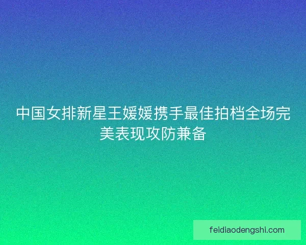 中国女排新星王媛媛携手最佳拍档全场完美表现攻防兼备