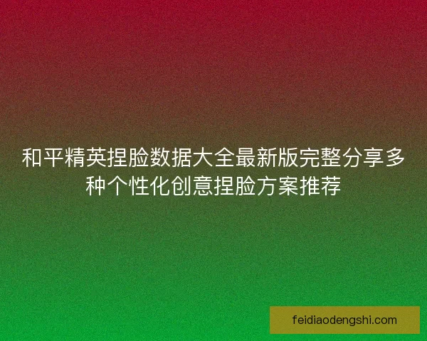 和平精英捏脸数据大全最新版完整分享多种个性化创意捏脸方案推荐