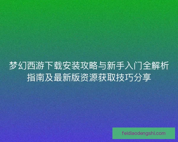 梦幻西游下载安装攻略与新手入门全解析指南及最新版资源获取技巧分享