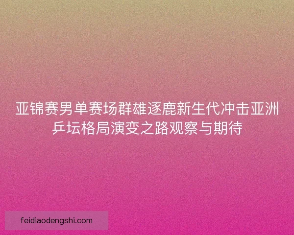 亚锦赛男单赛场群雄逐鹿新生代冲击亚洲乒坛格局演变之路观察与期待