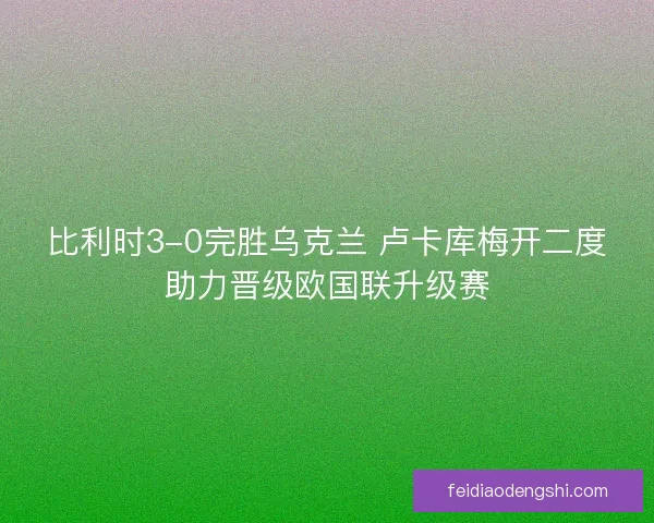 比利时3-0完胜乌克兰 卢卡库梅开二度助力晋级欧国联升级赛