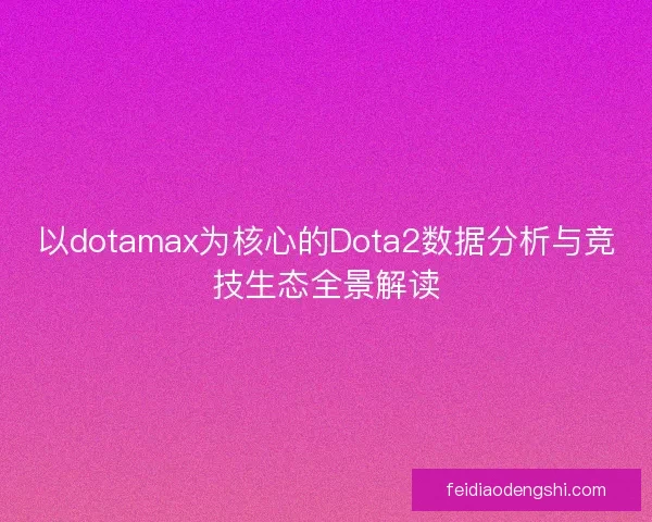 以dotamax为核心的Dota2数据分析与竞技生态全景解读