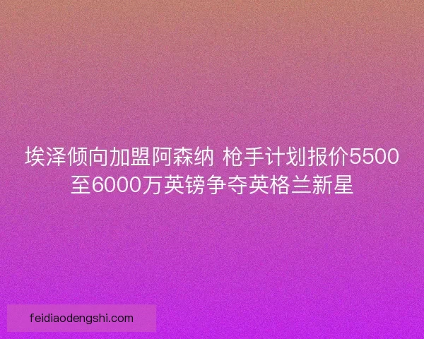 埃泽倾向加盟阿森纳 枪手计划报价5500至6000万英镑争夺英格兰新星