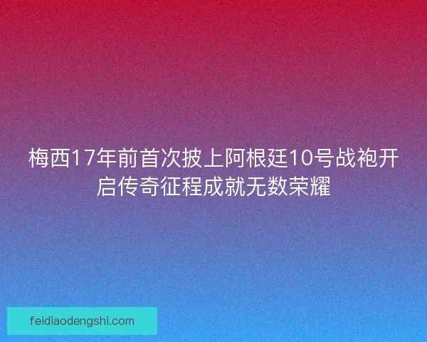 梅西17年前首次披上阿根廷10号战袍开启传奇征程成就无数荣耀