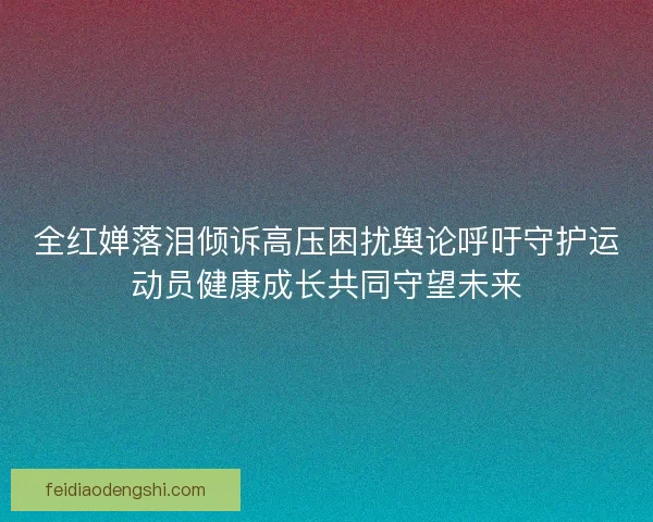 全红婵落泪倾诉高压困扰舆论呼吁守护运动员健康成长共同守望未来