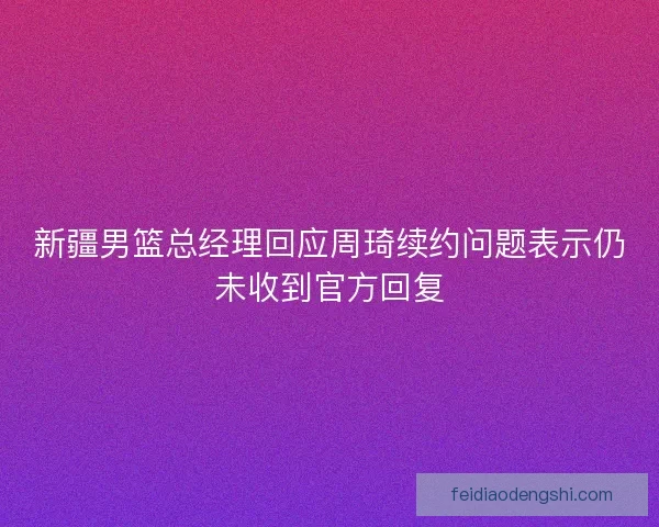 新疆男篮总经理回应周琦续约问题表示仍未收到官方回复