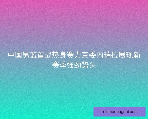 中国男篮首战热身赛力克委内瑞拉展现新赛季强劲势头
