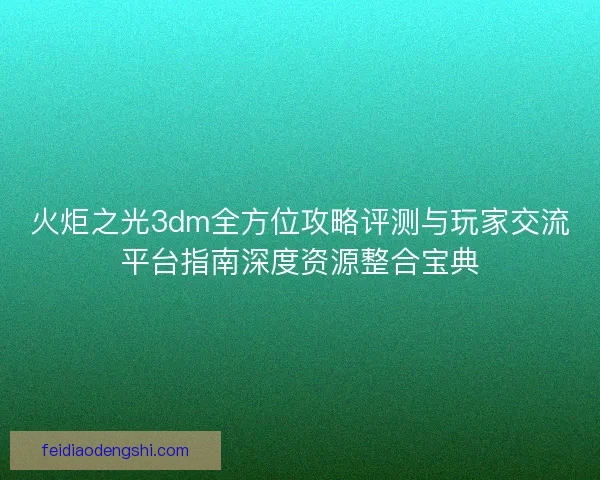 火炬之光3dm全方位攻略评测与玩家交流平台指南深度资源整合宝典