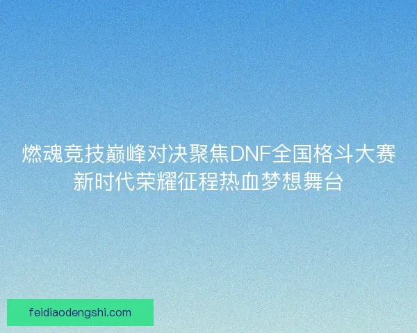 燃魂竞技巅峰对决聚焦DNF全国格斗大赛新时代荣耀征程热血梦想舞台