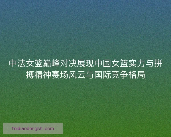 中法女篮巅峰对决展现中国女篮实力与拼搏精神赛场风云与国际竞争格局