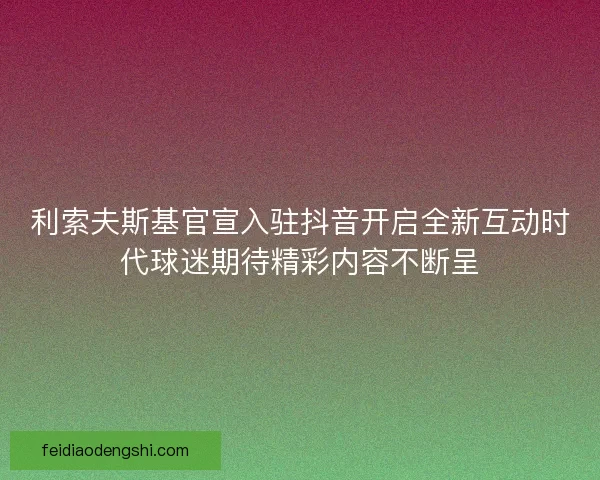 利索夫斯基官宣入驻抖音开启全新互动时代球迷期待精彩内容不断呈